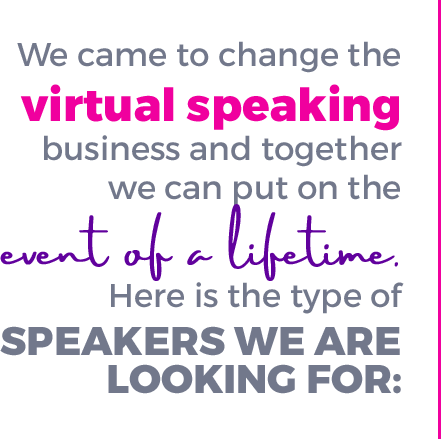 We came to change the virtual speaking business and together we can put on the event of a lifetime. Here is the type of speakers we are looking for: